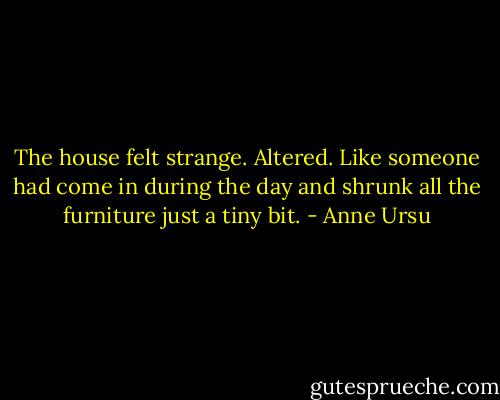 The house felt strange. Altered. Like someone had come in during the day and shrunk all the furniture just a tiny bit. - Anne Ursu