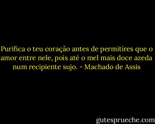 Purifica o teu coração antes de permitires que o amor entre nele, pois até o mel mais doce azeda num recipiente sujo. - Machado de Assis