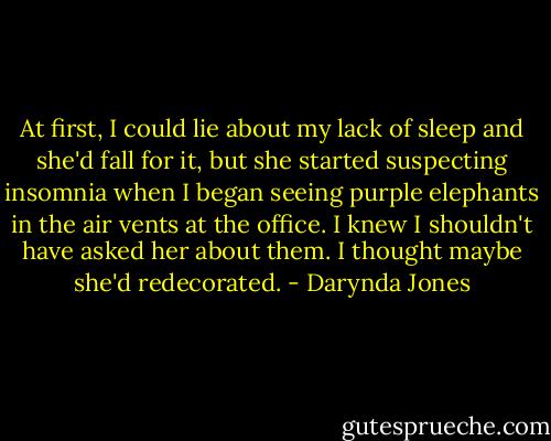 At first, I could lie about my lack of sleep and she'd fall for it, but she started suspecting insomnia when I began seeing purple elephants in the air vents at the office. I knew I shouldn't have asked her about them. I thought maybe she'd redecorated. - Darynda Jones