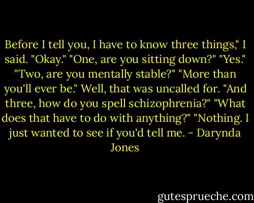 Before I tell you, I have to know three things," I said.<br />"Okay."<br />"One, are you sitting down?"<br />"Yes."<br />"Two, are you mentally stable?"<br />"More than you'll ever be."<br />Well, that was uncalled for. "And three, how do you spell schizophrenia?"<br />"What does that have to do with anything?"<br />"Nothing. I just wanted to see if you'd tell me. - Darynda Jones