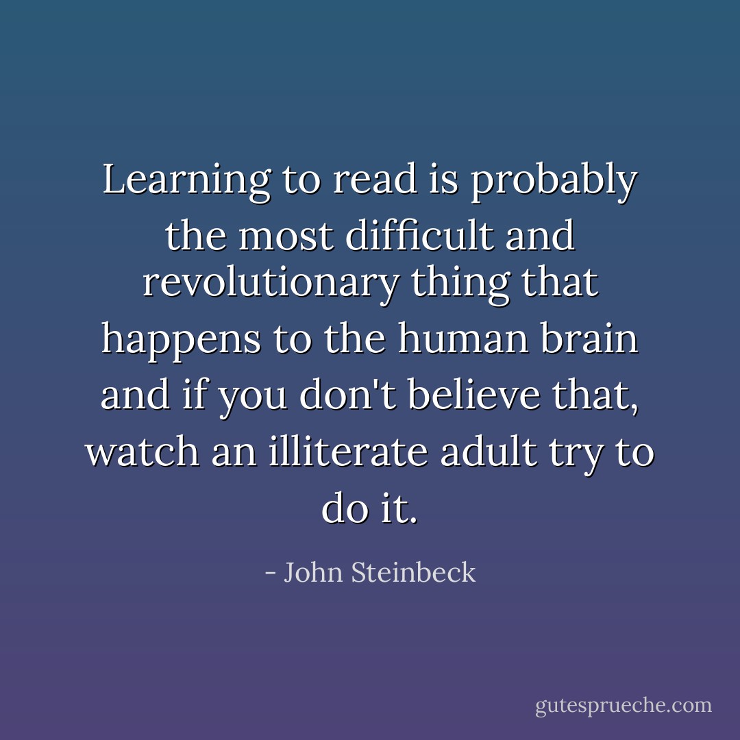 Learning to read is probably the most difficult and revolutionary thing that happens to the human brain and if you don't believe that, watch an illiterate adult try to do it. - John Steinbeck