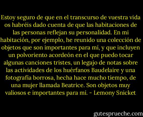 Estoy seguro de que en el transcurso de vuestra vida os habréis dado cuenta de que las habitaciones de las personas reflejan su personalidad. En mi habitación, por ejemplo, he reunido una colección de objetos que son importantes para mí, y que incluyen un polvoriento acordeón en el que puedo tocar algunas canciones tristes, un legajo de notas sobre las actividades de los huérfanos Baudelaire y una fotografía borrosa, hecha hace mucho tiempo, de una mujer llamada Beatrice. Son objetos muy valiosos e importantes para mí. - Lemony Snicket