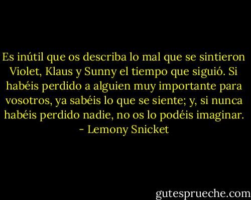 Es inútil que os describa lo mal que se sintieron Violet, Klaus y Sunny el tiempo que siguió. Si habéis perdido a alguien muy importante para vosotros, ya sabéis lo que se siente; y, si nunca habéis perdido nadie, no os lo podéis imaginar. - Lemony Snicket
