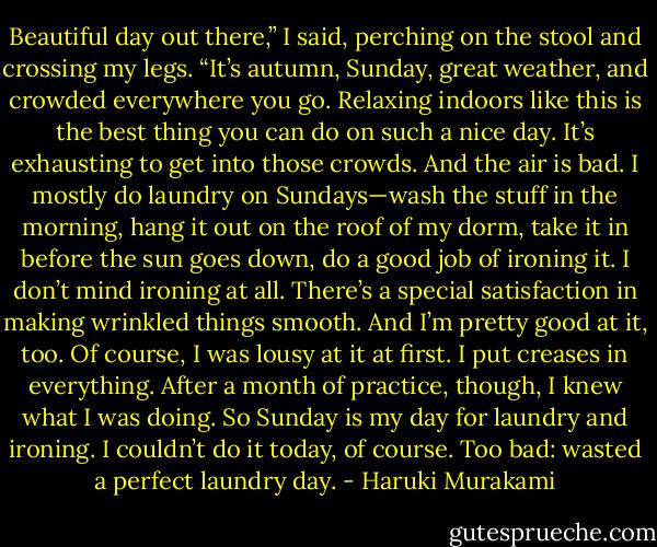 Beautiful day out there,” I said, perching on the stool and crossing my legs. “It’s autumn, Sunday, great weather, and crowded everywhere you go. Relaxing indoors like this is the best thing you can do on such a nice day. It’s exhausting to get into those crowds. And the air is bad. I mostly do laundry on Sundays—wash the stuff in the morning, hang it out on the roof of my dorm, take it in before the sun goes down, do a good job of ironing it. I don’t mind ironing at all. There’s a special satisfaction in making wrinkled things smooth. And I’m pretty good at it, too. Of course, I was lousy at it at first. I put creases in everything. After a month of practice, though, I knew what I was doing. So Sunday is my day for laundry and ironing. I couldn’t do it today, of course. Too bad: wasted a perfect laundry day. - Haruki Murakami
