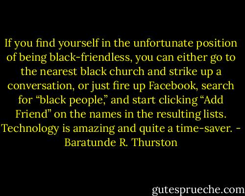 If you find yourself in the unfortunate position of being black-friendless, you can either go to the nearest black church and strike up a conversation, or just fire up Facebook, search for “black people,” and start clicking “Add Friend” on the names in the resulting lists. Technology is amazing and quite a time-saver. - Baratunde R. Thurston