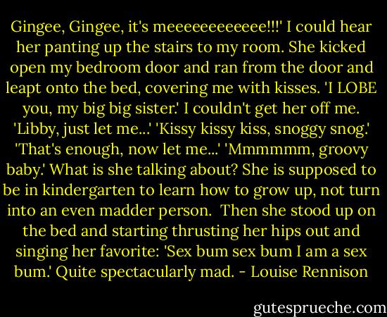 Gingee, Gingee, it's meeeeeeeeeeee!!!'<br />I could hear her panting up the stairs to my room. She kicked open my bedroom door and ran from the door and leapt onto the bed, covering me with kisses.<br />'I LOBE you, my big big sister.'<br />I couldn't get her off me.<br />'Libby, just let me...'<br />'Kissy kissy kiss, snoggy snog.'<br />'That's enough, now let me...'<br />'Mmmmmm, groovy baby.'<br />What is she talking about? She is supposed to be in kindergarten to learn how to grow up, not turn into an even madder person. <br />Then she stood up on the bed and starting thrusting her hips out and singing her favorite:<br />'Sex bum sex bum I am a sex bum.'<br />Quite spectacularly mad. - Louise Rennison