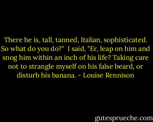 There he is, tall, tanned, Italian, sophisticated. So what do you do?"<br /><br />I said, "Er, leap on him and snog him within an inch of his life? Taking care not to strangle myself on his false beard, or disturb his banana. - Louise Rennison