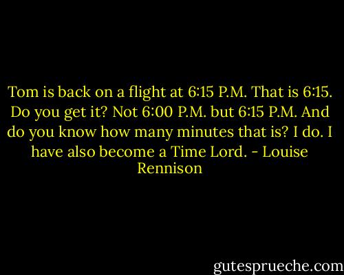 Tom is back on a flight at 6:15 P.M. That is 6:15. Do you get it? Not 6:00 P.M. but 6:15 P.M. And do you know how many minutes that is? I do. I have also become a Time Lord. - Louise Rennison