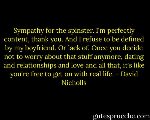 Sympathy for the spinster. I'm perfectly content, thank you. And I refuse to be defined by my boyfriend. Or lack of. Once you decide not to worry about that stuff anymore, dating and relationships and love and all that, it's like you're free to get on with real life. - David Nicholls