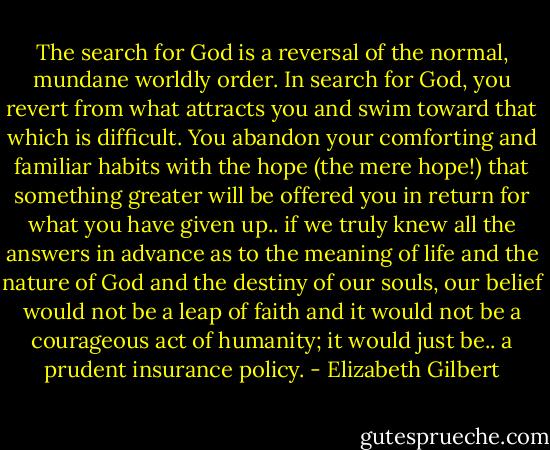 The search for God is a reversal of the normal, mundane worldly order. In search for God, you revert from what attracts you and swim toward that which is difficult. You abandon your comforting and familiar habits with the hope (the mere hope!) that something greater will be offered you in return for what you have given up.. if we truly knew all the answers in advance as to the meaning of life and the nature of God and the destiny of our souls, our belief would not be a leap of faith and it would not be a courageous act of humanity; it would just be.. a prudent insurance policy. - Elizabeth Gilbert