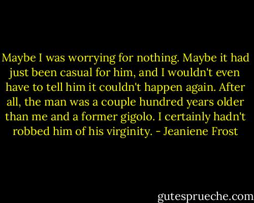 Maybe I was worrying for nothing. Maybe it had just been casual for him, and I wouldn't even have to tell him it couldn't happen again. After all, the man was a couple hundred years older than me and a former gigolo. I certainly hadn't robbed him of his virginity. - Jeaniene Frost