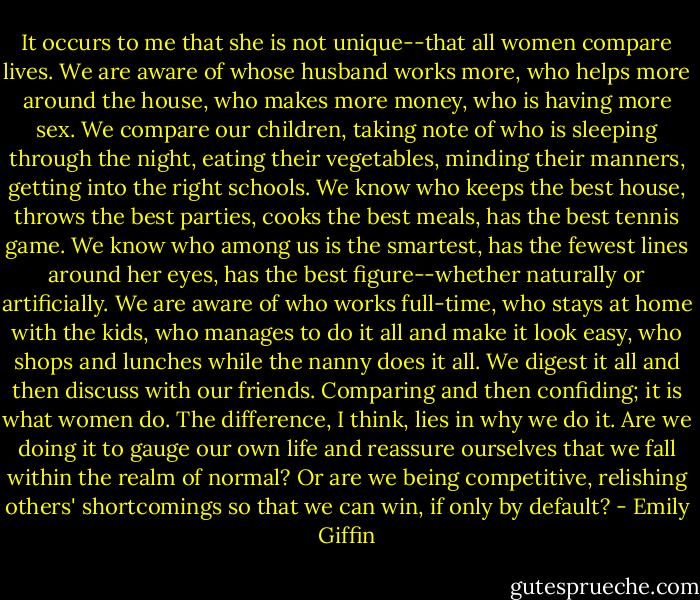It occurs to me that she is not unique--that all women compare lives. We are aware of whose husband works more, who helps more around the house, who makes more money, who is having more sex. We compare our children, taking note of who is sleeping through the night, eating their vegetables, minding their manners, getting into the right schools. We know who keeps the best house, throws the best parties, cooks the best meals, has the best tennis game. We know who among us is the smartest, has the fewest lines around her eyes, has the best figure--whether naturally or artificially. We are aware of who works full-time, who stays at home with the kids, who manages to do it all and make it look easy, who shops and lunches while the nanny does it all. We digest it all and then discuss with our friends. Comparing and then confiding; it is what women do.<br />The difference, I think, lies in why we do it. Are we doing it to gauge our own life and reassure ourselves that we fall within the realm of normal? Or are we being competitive, relishing others' shortcomings so that we can win, if only by default? - Emily Giffin