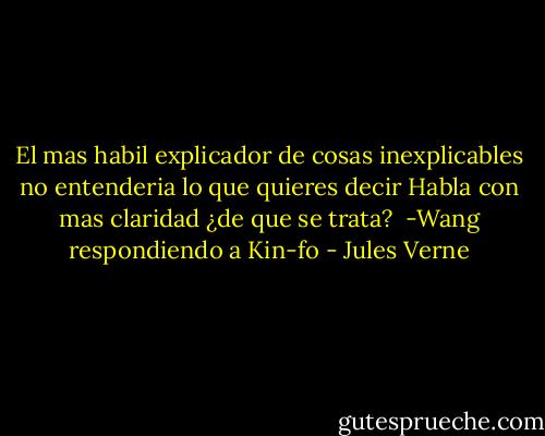 El mas habil explicador de cosas inexplicables no entenderia lo que quieres decir<br />Habla con mas claridad ¿de que se trata?<br /><br />-Wang respondiendo a Kin-fo - Jules Verne