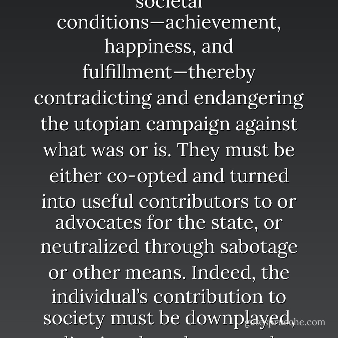 Especially threatening, therefore, are the industrious, independent, and successful, for they demonstrate what is actually possible under current societal conditions—achievement, happiness, and fulfillment—thereby contradicting and endangering the utopian campaign against what was or is. They must be either co-opted and turned into useful contributors to or advocates for the state, or neutralized through sabotage or other means. Indeed, the individual’s contribution to society must be downplayed, dismissed, or denounced, unless the contribution is directed by the state and involves self-sacrifice for the utopian cause. - Mark R. Levin