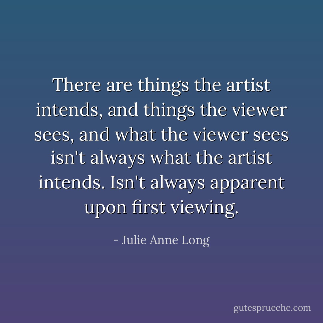 There are things the artist intends, and things the viewer sees, and what the viewer sees isn't always what the artist intends. Isn't always apparent upon first viewing. - Julie Anne Long