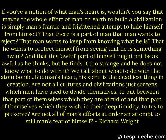If you've a notion of what man's heart is, wouldn't you say that maybe the whole effort of man on earth to build a civilization is simply man's frantic and frightened attempt to hide himself from himself? That there is a part of man that man wants to reject? That man wants to keep from knowing what he is? That he wants to protect himself from seeing that he is something awful? And that this 'awful' part of himself might not be as awful as he thinks, but he finds it too strange and he does not know what to do with it? We talk about what to do with the atom bomb...But man's heart, his spirit is the deadliest thing in creation. Are not all cultures and civilizations just screens which men have used to divide themselves, to put between that part of themselves which they are afraid of and that part of themselves which they wish, in their deep timidity, to try to preserve? Are not all of man's efforts at order an attempt to still man's fear of himself? - Richard Wright