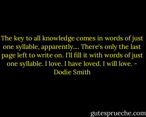The key to all knowledge comes in words of just one syllable, apparently.... There's only the last page left to write on. I'll fill it with words of just one syllable. I love. I have loved. I will love. - Dodie Smith