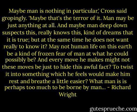 Maybe man is nothing in particular,' Cross said gropingly. 'Maybe that's the terror of it. Man may be just anything at all. And maybe man deep down suspects this, really knows this, kind of dreams that it is true; but at the same time he does not want really to know it? May not human life on this earth be a kind of frozen fear of man at what he could possibly be? And every move he makes might not these moves be just to hide this awful fact? To twist it into something which he feels would make him rest and breathe a little easier? What man is is perhaps too much to be borne by man... - Richard Wright