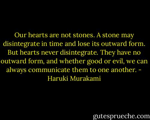Our hearts are not stones. A stone may disintegrate in time and lose its outward form. But hearts never disintegrate. They have no outward form, and whether good or evil, we can always communicate them to one another. - Haruki Murakami