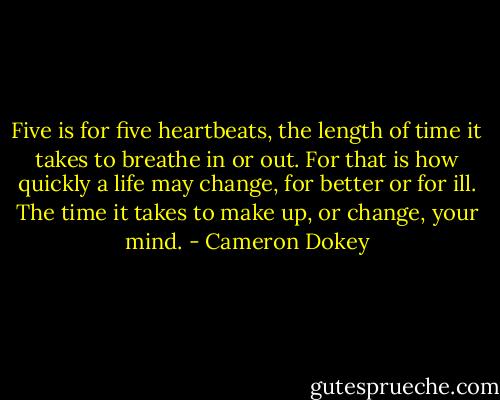 Five is for five heartbeats, the length of time it takes to breathe in or out. For that is how quickly a life may change, for better or for ill. The time it takes to make up, or change, your mind. - Cameron Dokey