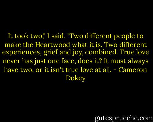 It took two," I said. "Two different people to make the Heartwood what it is. Two different experiences, grief and joy, combined. True love never has just one face, does it? It must always have two, or it isn't true love at all. - Cameron Dokey