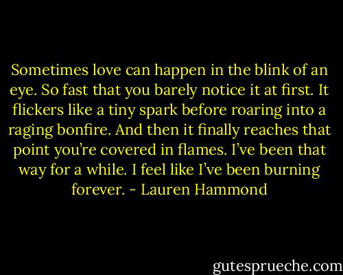 Sometimes love can happen in the blink of an eye. So fast that you barely notice it at first. It flickers like a tiny spark before roaring into a raging bonfire. And then it finally reaches that point you’re covered in flames. I’ve been that way for a while. I feel like I’ve been burning forever. - Lauren Hammond