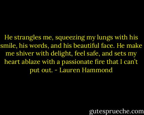 He strangles me, squeezing my lungs with his smile, his words, and his beautiful face. He make me shiver with delight, feel safe, and sets my heart ablaze with a passionate fire that I can’t put out. - Lauren Hammond