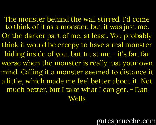 The monster behind the wall stirred. I'd come to think of it as a monster, but it was just me. Or the darker part of me, at least. You probably think it would be creepy to have a real monster hiding inside of you, but trust me - it's far, far worse when the monster is really just your own mind. Calling it a monster seemed to distance it a little, which made me feel better about it. Not much better, but I take what I can get. - Dan Wells
