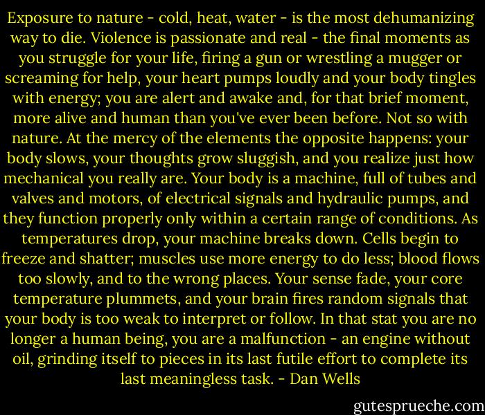 Exposure to nature - cold, heat, water - is the most dehumanizing way to die. Violence is passionate and real - the final moments as you struggle for your life, firing a gun or wrestling a mugger or screaming for help, your heart pumps loudly and your body tingles with energy; you are alert and awake and, for that brief moment, more alive and human than you've ever been before. Not so with nature.<br />At the mercy of the elements the opposite happens: your body slows, your thoughts grow sluggish, and you realize just how mechanical you really are. Your body is a machine, full of tubes and valves and motors, of electrical signals and hydraulic pumps, and they function properly only within a certain range of conditions. As temperatures drop, your machine breaks down. Cells begin to freeze and shatter; muscles use more energy to do less; blood flows too slowly, and to the wrong places. Your sense fade, your core temperature plummets, and your brain fires random signals that your body is too weak to interpret or follow. In that stat you are no longer a human being, you are a malfunction - an engine without oil, grinding itself to pieces in its last futile effort to complete its last meaningless task. - Dan Wells