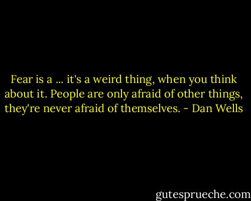 Fear is a ... it's a weird thing, when you think about it. People are only afraid of other things, they're never afraid of themselves. - Dan Wells