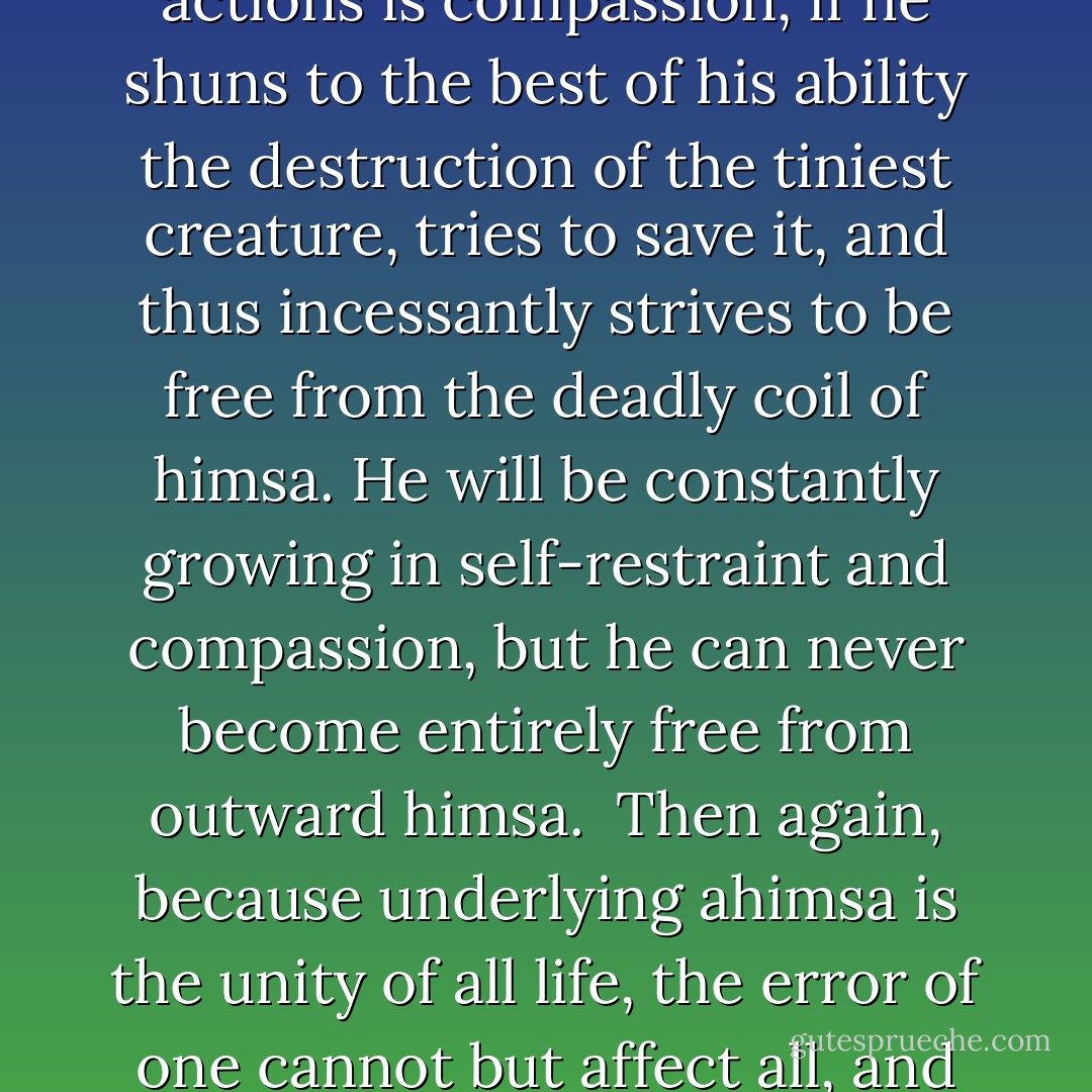Ahimsa is a comprehensive principle. We are helpless mortals caught in the conflagration of himsa. The saying that life lives on life has a deep meaning in it. Man cannot for a moment live without consciously or unconsciously committing outward himsa. The very fact of his living - eating, drinking and moving about - necessarily involves some himsa, destruction of life, be it ever so minute. A votary of ahimsa therefore remains true to his faith if the spring of all his actions is compassion, if he shuns to the best of his ability the destruction of the tiniest creature, tries to save it, and thus incessantly strives to be free from the deadly coil of himsa. He will be constantly growing in self-restraint and compassion, but he can never become entirely free from outward himsa.<br /><br />Then again, because underlying ahimsa is the unity of all life, the error of one cannot but affect all, and hence man cannot be wholly free from himsa. So long as he continues to be a social being, he cannot but participate in the himsa that the very existence of society involves. When two nations are fighting, the duty of a votary of ahimsa is to stop the war. He who is not equal to that duty, he who has no power of resisting war, he who is not qualified to resist war, may take part in war, and yet wholeheartedly try to free himself, his nation and the world from war. - Mahatma Gandhi