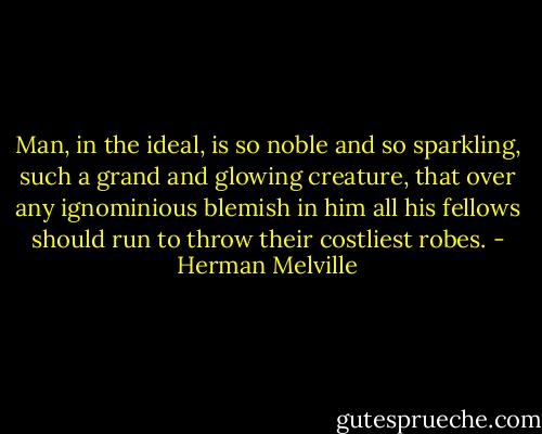 Man, in the ideal, is so noble and so sparkling, such a grand and glowing creature, that over any ignominious blemish in him all his fellows should run to throw their costliest robes. - Herman Melville