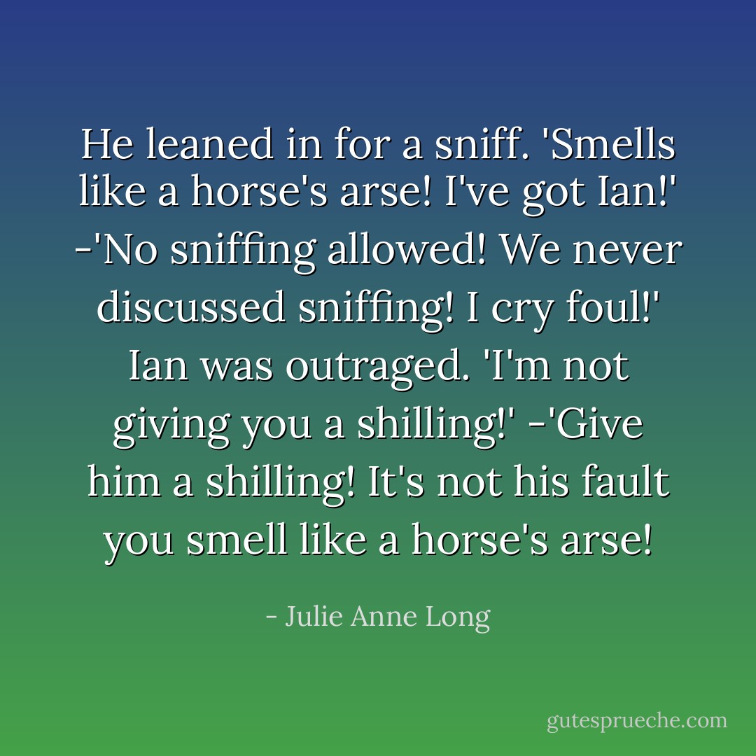 He leaned in for a sniff. 'Smells like a horse's arse! I've got Ian!' -'No sniffing allowed! We never discussed sniffing! I cry foul!' Ian was outraged. 'I'm not giving you a shilling!' -'Give him a shilling! It's not his fault you smell like a horse's arse! - Julie Anne Long