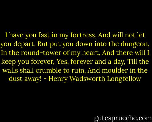 I have you fast in my fortress,<br />And will not let you depart,<br />But put you down into the dungeon,<br />In the round-tower of my heart,<br />And there will I keep you forever,<br />Yes, forever and a day,<br />Till the walls shall crumble to ruin,<br />And moulder in the dust away! - Henry Wadsworth Longfellow