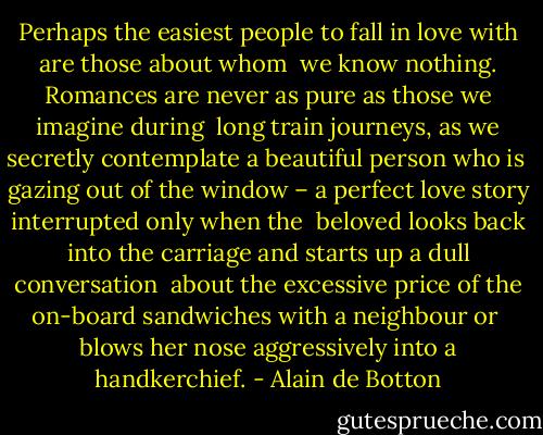 Perhaps the easiest people to fall in love with are those about whom <br />we know nothing. Romances are never as pure as those we imagine during <br />long train journeys, as we secretly contemplate a beautiful person who is <br />gazing out of the window – a perfect love story interrupted only when the <br />beloved looks back into the carriage and starts up a dull conversation <br />about the excessive price of the on-board sandwiches with a neighbour or <br />blows her nose aggressively into a handkerchief. - Alain de Botton