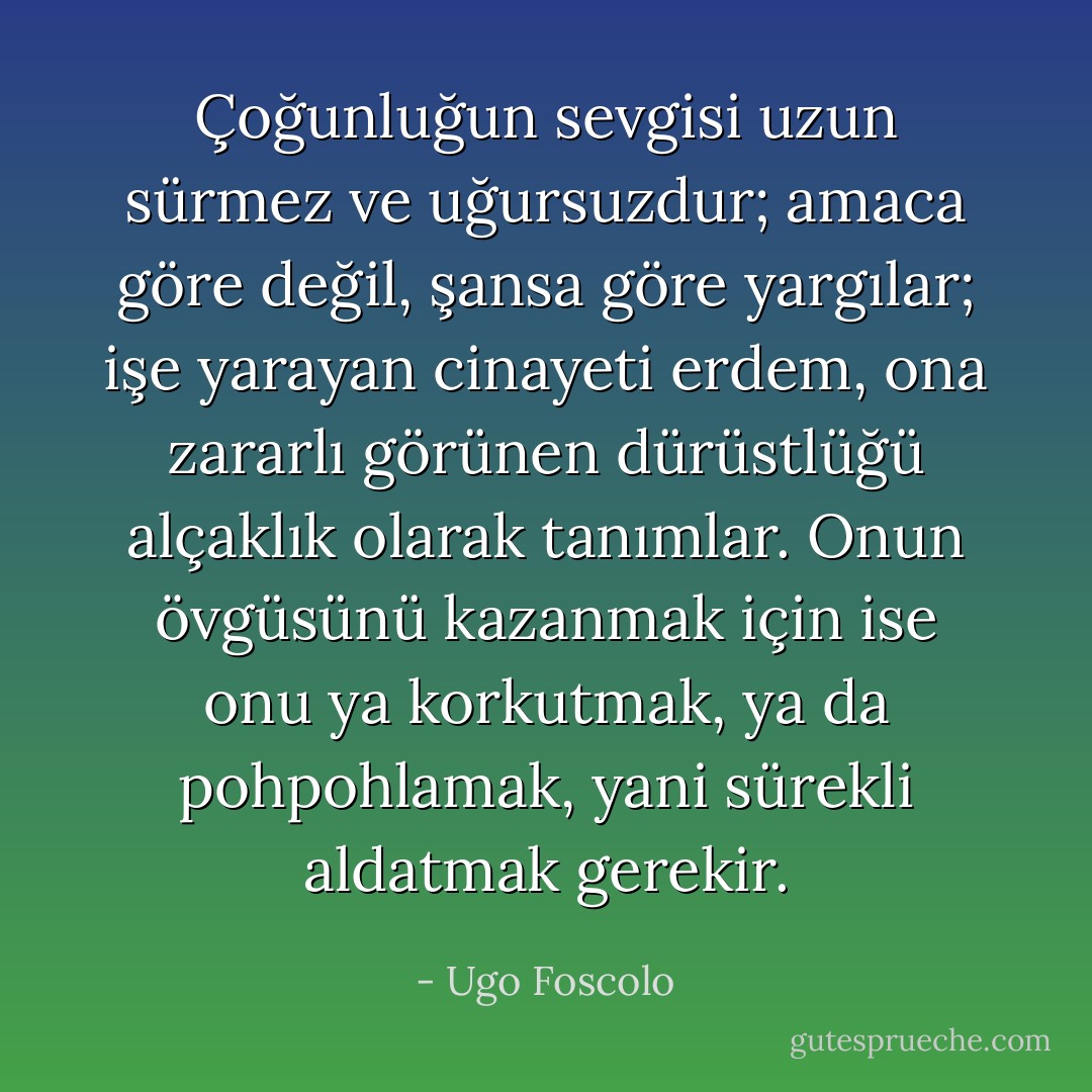 Çoğunluğun sevgisi uzun sürmez ve uğursuzdur; amaca göre değil, şansa göre yargılar; işe yarayan cinayeti erdem, ona zararlı görünen dürüstlüğü alçaklık olarak tanımlar. Onun övgüsünü kazanmak için ise onu ya korkutmak, ya da pohpohlamak, yani sürekli aldatmak gerekir. - Ugo Foscolo
