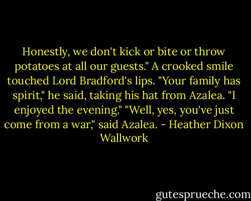 Honestly, we don't kick or bite or throw potatoes at all our guests."<br />A crooked smile touched Lord Bradford's lips.<br />"Your family has spirit," he said, taking his hat from Azalea. "I enjoyed the evening."<br />"Well, yes, you've just come from a war," said Azalea. - Heather Dixon Wallwork
