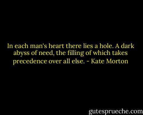 In each man's heart there lies a hole. A dark abyss of need, the filling of which takes precedence over all else. - Kate Morton