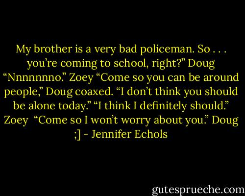 My brother is a very bad policeman. So . . . you’re coming to school, right?” Doug<br />“Nnnnnnno.” Zoey<br />“Come so you can be around people,” Doug coaxed. “I don’t think you should be alone today.”<br />“I think I definitely should.” Zoey <br />“Come so I won’t worry about you.” Doug ;] - Jennifer Echols