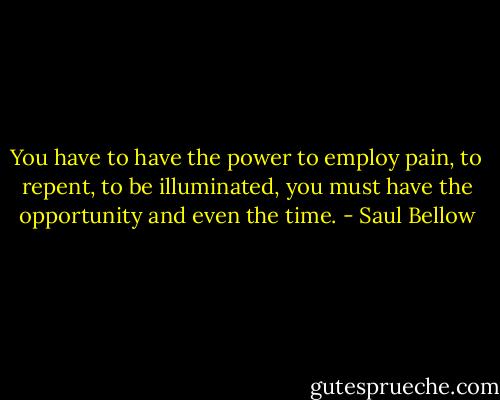You have to have the power to employ pain, to repent, to be illuminated, you must have the opportunity and even the time. - Saul Bellow
