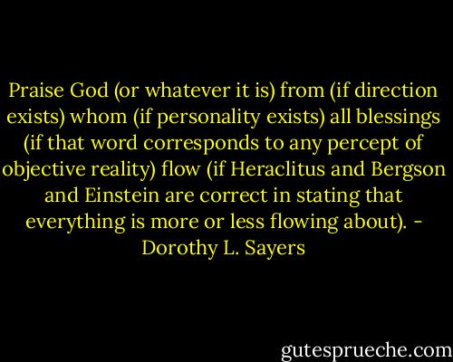 Praise God (or whatever it is) from (if direction exists) whom (if personality exists) all blessings (if that word corresponds to any percept of objective reality) flow (if Heraclitus and Bergson and Einstein are correct in stating that everything is more or less flowing about). - Dorothy L. Sayers