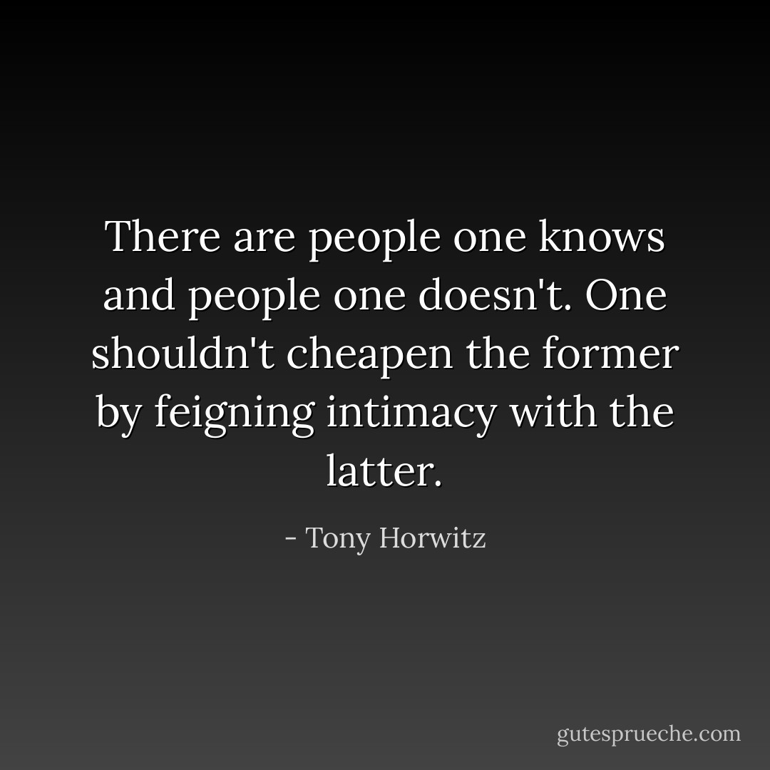 There are people one knows and people one doesn't. One shouldn't cheapen the former by feigning intimacy with the latter. - Tony Horwitz