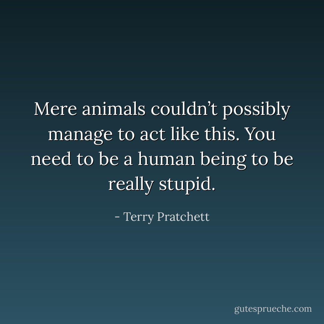Mere animals couldn’t possibly manage to act like this. You need to be a human being to be really stupid. - Terry Pratchett