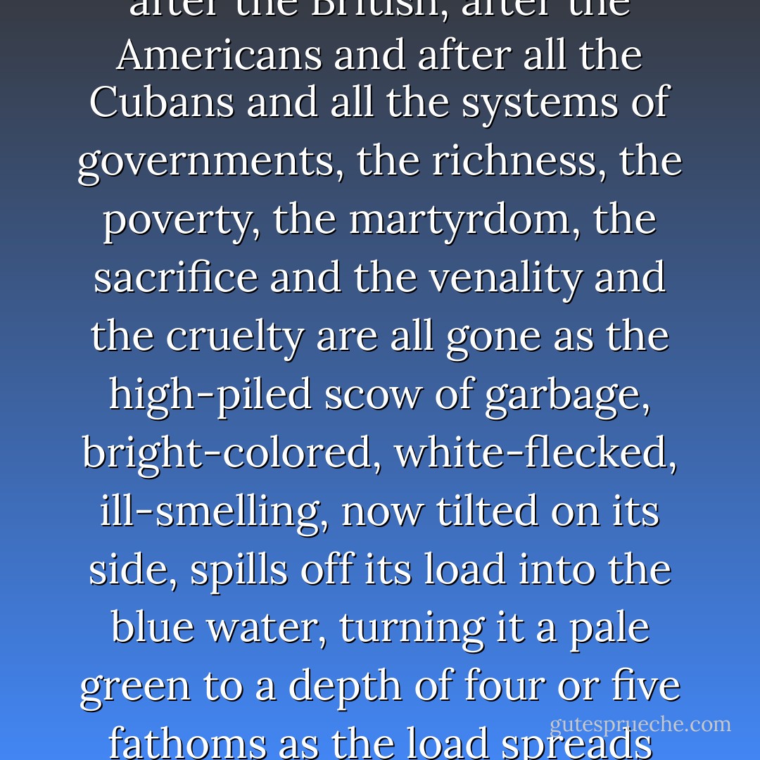 That something I cannot yet define completely but the feeling comes when you write well and truly of something and know impersonally you have written in that way and those who are paid to read it and report on it do not like the subject so they say it is all a fake, yet you know its value absolutely; or when you do something which people do not consider a serious occupation and yet you know, truly, that it is as important and has always been as important as all th things that are in fashion, and when, on the sea, you are alone with it and know that this Gulf Stream you are living with, knowing, learning about, and loving, has moved, as it moves, since before man and that it has gone by the shoreline of that long, beautiful, unhappy island since before Columbus sighted it and that the things you find out about it, and those that have always lived in it are permanent and of value because that stream will flow, as it has flowed, after the Indians, after the Spaniards, after the British, after the Americans and after all the Cubans and all the systems of governments, the richness, the poverty, the martyrdom, the sacrifice and the venality and the cruelty are all gone as the high-piled scow of garbage, bright-colored, white-flecked, ill-smelling, now tilted on its side, spills off its load into the blue water, turning it a pale green to a depth of four or five fathoms as the load spreads across the surface, the sinkable part going down and the flotsam of palm fronds, corks, bottles, and used electric light globes, seasoned with an occasional condom or a deep floating corset, the torn leaves of a student's exercise book, a well-inflated dog, the occasional rat, the no-longer-distinguished cat; well shepherded by the boats of the garbage pickers who pluck their prizes with long poles, as interested, as intelligent, and as accurate as historians; they have the viewpoint; the stream, with no visible flow, takes five loads of this a day when things are going well in La Habana and in ten miles along the coast it is as clear and blue and unimpressed as it was ever before the tug hauled out the scow; and the palm fronds of our victories, the worn light bulbs of our discoveries and the empty condoms of our great loves float with no significance against one single, lasting thing - the stream. - Ernest Hemingway