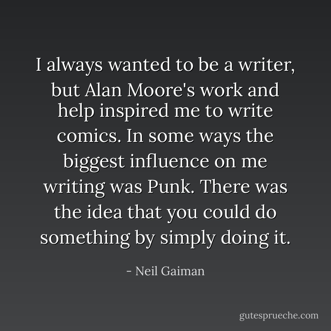 I always wanted to be a writer, but Alan Moore's work and help inspired me to write comics. In some ways the biggest influence on me writing was Punk. There was the idea that you could do something by simply doing it. - Neil Gaiman