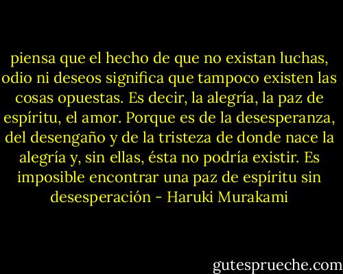 piensa que el hecho de que no existan luchas, odio ni deseos significa que tampoco existen las cosas opuestas. Es decir, la alegría, la paz de espíritu, el amor. Porque es de la desesperanza, del desengaño y de la tristeza de donde nace la alegría y, sin ellas, ésta no podría existir. Es imposible encontrar una paz de espíritu sin desesperación - Haruki Murakami