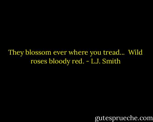 They blossom ever where you tread... <br />Wild roses bloody red. - L.J. Smith