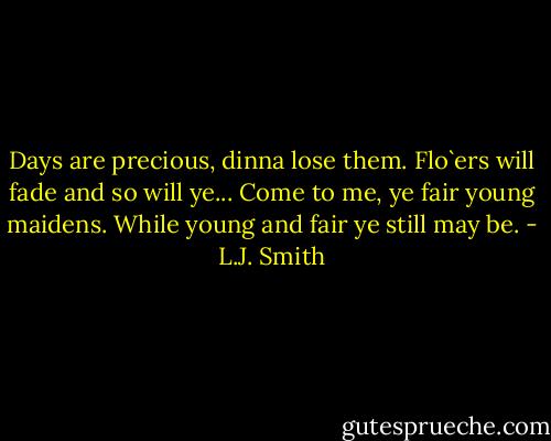 Days are precious, dinna lose them. Flo`ers will fade and so will ye... Come to me, ye fair young maidens. While young and fair ye still may be. - L.J. Smith