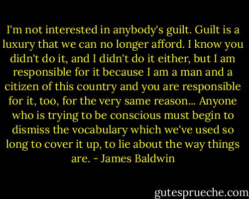 I'm not interested in anybody's guilt. Guilt is a luxury that we can no longer afford. I know you didn't do it, and I didn't do it either, but I am responsible for it because I am a man and a citizen of this country and you are responsible for it, too, for the very same reason... Anyone who is trying to be conscious must begin to dismiss the vocabulary which we've used so long to cover it up, to lie about the way things are. - James Baldwin
