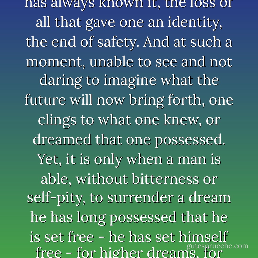 Any real change implies the breakup of the world as one has always known it, the loss of all that gave one an identity, the end of safety. And at such a moment, unable to see and not daring to imagine what the future will now bring forth, one clings to what one knew, or dreamed that one possessed. Yet, it is only when a man is able, without bitterness or self-pity, to surrender a dream he has long possessed that he is set free - he has set himself free - for higher dreams, for greater privileges. - James Baldwin